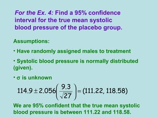 For the Ex. 4: Find a 95% confidence
interval for the true mean systolic
blood pressure of the placebo group.
Assumptions:
• Have randomly assigned males to treatment
• Systolic blood pressure is normally distributed
(given).
• σ is unknown
We are 95% confident that the true mean systolic
blood pressure is between 111.22 and 118.58.
)58.118,22.111(
27
3.9
056.29.114 =





±
 