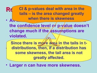RobustRobust
• An inference procedure is ROBUST if
the confidence level or p-value doesn’t
change much if the assumptions are
violated.
• t-procedures can be used with some
skewness, as long as there are no
outliers.
• Larger n can have more skewness.
Since there is more area in the tails in t-
distributions, then, if a distribution has
some skewness, the tail area is not
greatly affected.
CI & p-values deal with area in the
tails – is the area changed greatly
when there is skewness
 