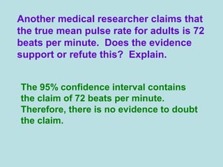 Another medical researcher claims that
the true mean pulse rate for adults is 72
beats per minute. Does the evidence
support or refute this? Explain.
The 95% confidence interval contains
the claim of 72 beats per minute.
Therefore, there is no evidence to doubt
the claim.
 