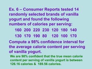 Ex. 6 – Consumer Reports tested 14
randomly selected brands of vanilla
yogurt and found the following
numbers of calories per serving:
160 200 220 230 120 180 140
130 170 190 80 120 100 170
Compute a 98% confidence interval for
the average calorie content per serving
of vanilla yogurt.
We are 98% confident that the true mean calorie
content per serving of vanilla yogurt is between
126.16 calories & 189.56 calories.
 