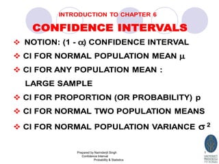 INTRODUCTION TO CHAPTER 6
CONFIDENCE INTERVALS
NOTION: (1 - α) CONFIDENCE INTERVAL
CI FOR NORMAL POPULATION MEAN µ
CI FOR ANY POPULATION MEAN :
LARGE SAMPLE
CI FOR PROPORTION (OR PROBABILITY) p
CI FOR NORMAL TWO POPULATION MEANS
CI FOR NORMAL POPULATION VARIANCE σ 2
Prepared by Narinderjit Singh
Confidence Interval
Probability & Statistics
1