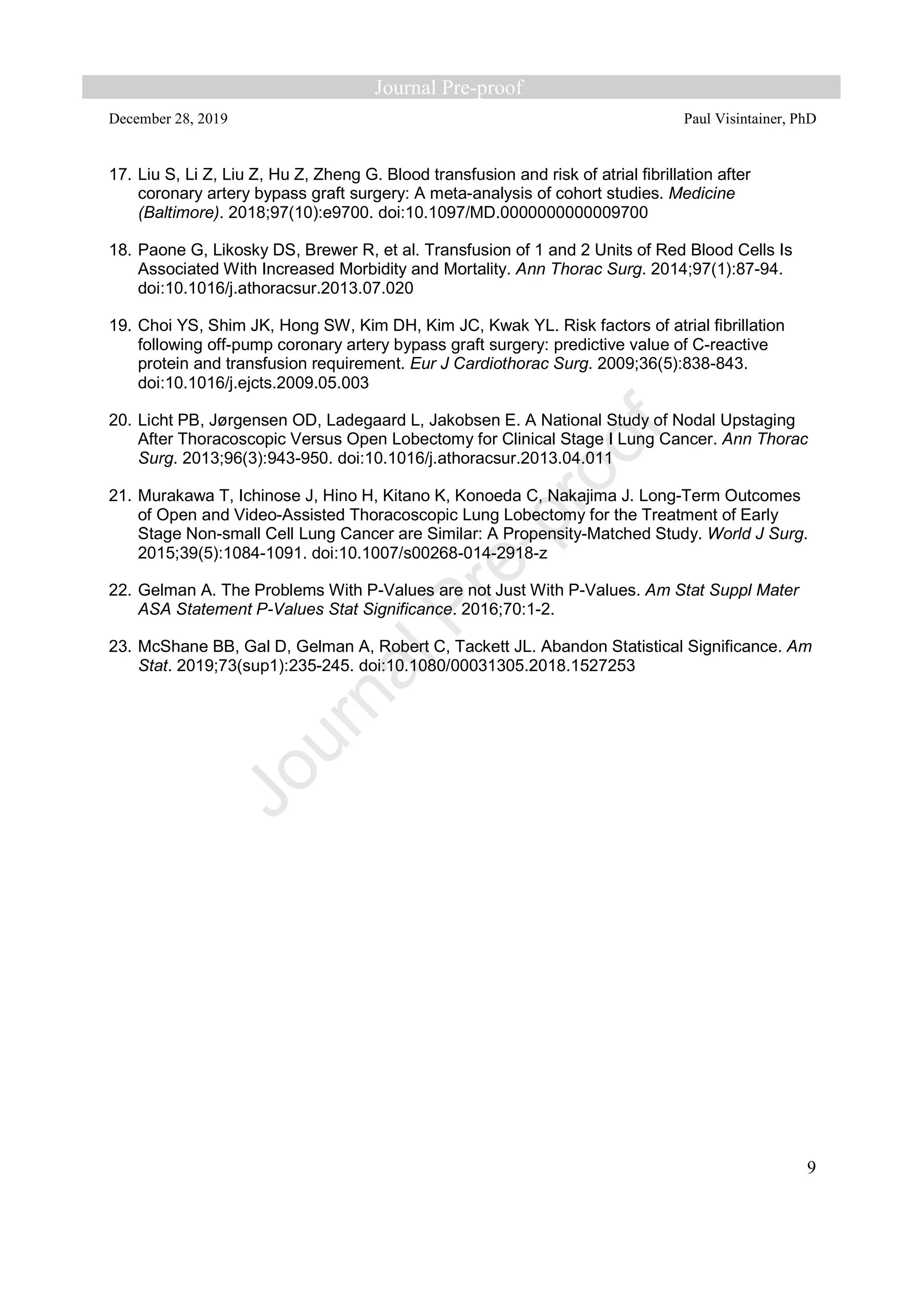December 28, 2019 Paul Visintainer, PhD
9
17. Liu S, Li Z, Liu Z, Hu Z, Zheng G. Blood transfusion and risk of atrial fibrillation after
coronary artery bypass graft surgery: A meta-analysis of cohort studies. Medicine
(Baltimore). 2018;97(10):e9700. doi:10.1097/MD.0000000000009700
18. Paone G, Likosky DS, Brewer R, et al. Transfusion of 1 and 2 Units of Red Blood Cells Is
Associated With Increased Morbidity and Mortality. Ann Thorac Surg. 2014;97(1):87-94.
doi:10.1016/j.athoracsur.2013.07.020
19. Choi YS, Shim JK, Hong SW, Kim DH, Kim JC, Kwak YL. Risk factors of atrial fibrillation
following off-pump coronary artery bypass graft surgery: predictive value of C-reactive
protein and transfusion requirement. Eur J Cardiothorac Surg. 2009;36(5):838-843.
doi:10.1016/j.ejcts.2009.05.003
20. Licht PB, Jørgensen OD, Ladegaard L, Jakobsen E. A National Study of Nodal Upstaging
After Thoracoscopic Versus Open Lobectomy for Clinical Stage I Lung Cancer. Ann Thorac
Surg. 2013;96(3):943-950. doi:10.1016/j.athoracsur.2013.04.011
21. Murakawa T, Ichinose J, Hino H, Kitano K, Konoeda C, Nakajima J. Long-Term Outcomes
of Open and Video-Assisted Thoracoscopic Lung Lobectomy for the Treatment of Early
Stage Non-small Cell Lung Cancer are Similar: A Propensity-Matched Study. World J Surg.
2015;39(5):1084-1091. doi:10.1007/s00268-014-2918-z
22. Gelman A. The Problems With P-Values are not Just With P-Values. Am Stat Suppl Mater
ASA Statement P-Values Stat Significance. 2016;70:1-2.
23. McShane BB, Gal D, Gelman A, Robert C, Tackett JL. Abandon Statistical Significance. Am
Stat. 2019;73(sup1):235-245. doi:10.1080/00031305.2018.1527253
 