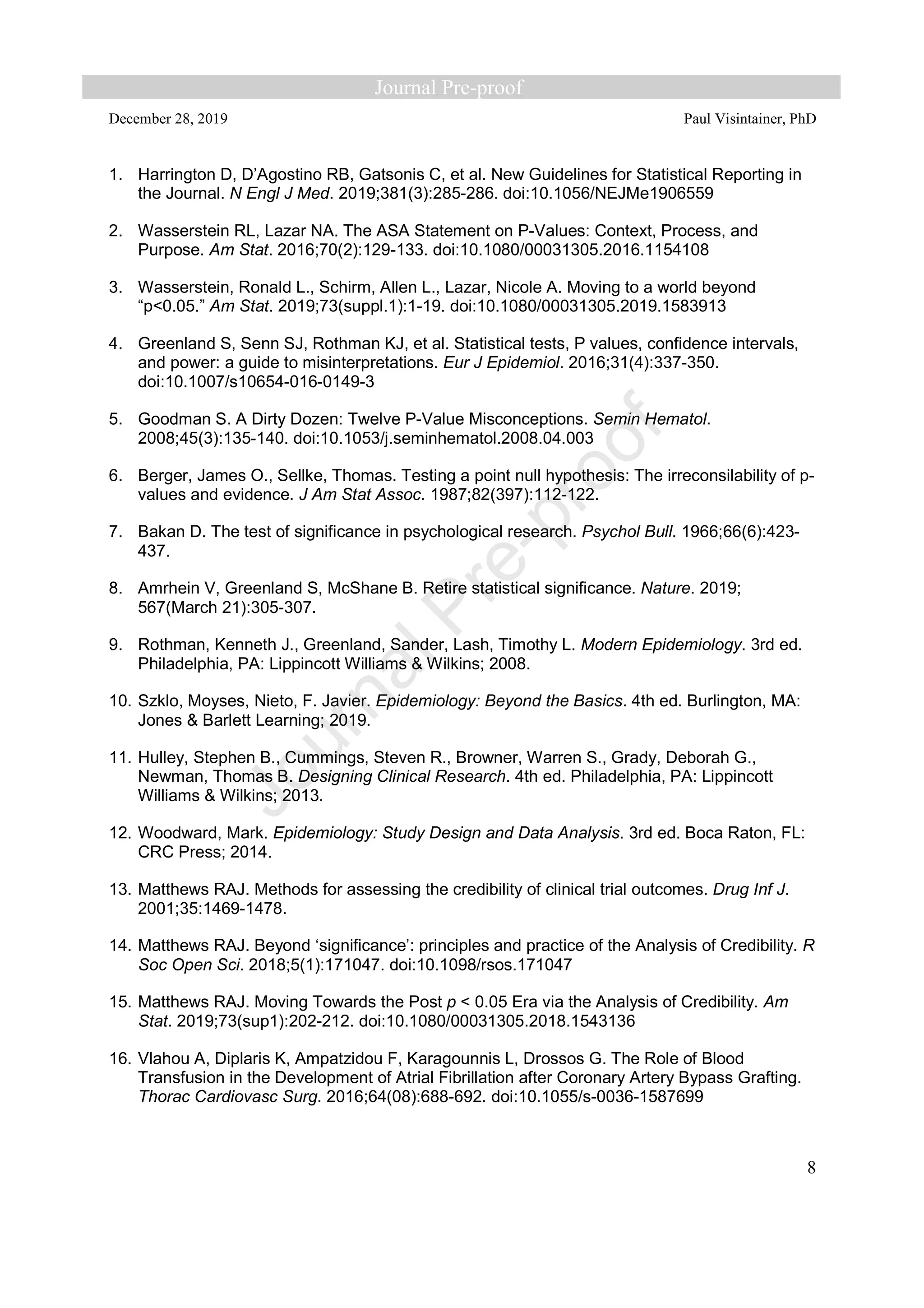 December 28, 2019 Paul Visintainer, PhD
8
1. Harrington D, D’Agostino RB, Gatsonis C, et al. New Guidelines for Statistical Reporting in
the Journal. N Engl J Med. 2019;381(3):285-286. doi:10.1056/NEJMe1906559
2. Wasserstein RL, Lazar NA. The ASA Statement on P-Values: Context, Process, and
Purpose. Am Stat. 2016;70(2):129-133. doi:10.1080/00031305.2016.1154108
3. Wasserstein, Ronald L., Schirm, Allen L., Lazar, Nicole A. Moving to a world beyond
“p<0.05.” Am Stat. 2019;73(suppl.1):1-19. doi:10.1080/00031305.2019.1583913
4. Greenland S, Senn SJ, Rothman KJ, et al. Statistical tests, P values, confidence intervals,
and power: a guide to misinterpretations. Eur J Epidemiol. 2016;31(4):337-350.
doi:10.1007/s10654-016-0149-3
5. Goodman S. A Dirty Dozen: Twelve P-Value Misconceptions. Semin Hematol.
2008;45(3):135-140. doi:10.1053/j.seminhematol.2008.04.003
6. Berger, James O., Sellke, Thomas. Testing a point null hypothesis: The irreconsilability of p-
values and evidence. J Am Stat Assoc. 1987;82(397):112-122.
7. Bakan D. The test of significance in psychological research. Psychol Bull. 1966;66(6):423-
437.
8. Amrhein V, Greenland S, McShane B. Retire statistical significance. Nature. 2019;
567(March 21):305-307.
9. Rothman, Kenneth J., Greenland, Sander, Lash, Timothy L. Modern Epidemiology. 3rd ed.
Philadelphia, PA: Lippincott Williams & Wilkins; 2008.
10. Szklo, Moyses, Nieto, F. Javier. Epidemiology: Beyond the Basics. 4th ed. Burlington, MA:
Jones & Barlett Learning; 2019.
11. Hulley, Stephen B., Cummings, Steven R., Browner, Warren S., Grady, Deborah G.,
Newman, Thomas B. Designing Clinical Research. 4th ed. Philadelphia, PA: Lippincott
Williams & Wilkins; 2013.
12. Woodward, Mark. Epidemiology: Study Design and Data Analysis. 3rd ed. Boca Raton, FL:
CRC Press; 2014.
13. Matthews RAJ. Methods for assessing the credibility of clinical trial outcomes. Drug Inf J.
2001;35:1469-1478.
14. Matthews RAJ. Beyond ‘significance’: principles and practice of the Analysis of Credibility. R
Soc Open Sci. 2018;5(1):171047. doi:10.1098/rsos.171047
15. Matthews RAJ. Moving Towards the Post p < 0.05 Era via the Analysis of Credibility. Am
Stat. 2019;73(sup1):202-212. doi:10.1080/00031305.2018.1543136
16. Vlahou A, Diplaris K, Ampatzidou F, Karagounnis L, Drossos G. The Role of Blood
Transfusion in the Development of Atrial Fibrillation after Coronary Artery Bypass Grafting.
Thorac Cardiovasc Surg. 2016;64(08):688-692. doi:10.1055/s-0036-1587699
 