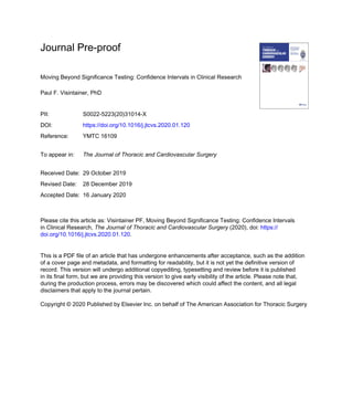 Journal Pre-proof
Moving Beyond Significance Testing: Confidence Intervals in Clinical Research
Paul F. Visintainer, PhD
PII: S0022-5223(20)31014-X
DOI: https://doi.org/10.1016/j.jtcvs.2020.01.120
Reference: YMTC 16109
To appear in: The Journal of Thoracic and Cardiovascular Surgery
Received Date: 29 October 2019
Revised Date: 28 December 2019
Accepted Date: 16 January 2020
Please cite this article as: Visintainer PF, Moving Beyond Significance Testing: Confidence Intervals
in Clinical Research, The Journal of Thoracic and Cardiovascular Surgery (2020), doi: https://
doi.org/10.1016/j.jtcvs.2020.01.120.
This is a PDF file of an article that has undergone enhancements after acceptance, such as the addition
of a cover page and metadata, and formatting for readability, but it is not yet the definitive version of
record. This version will undergo additional copyediting, typesetting and review before it is published
in its final form, but we are providing this version to give early visibility of the article. Please note that,
during the production process, errors may be discovered which could affect the content, and all legal
disclaimers that apply to the journal pertain.
Copyright © 2020 Published by Elsevier Inc. on behalf of The American Association for Thoracic Surgery
 