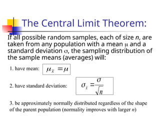 The Central Limit Theorem:
If all possible random samples, each of size n, are
taken from any population with a mean  and a
standard deviation , the sampling distribution of
the sample means (averages) will:

 
x
1. have mean:
n
x

 
2. have standard deviation:
3. be approximately normally distributed regardless of the shape
of the parent population (normality improves with larger n)
 