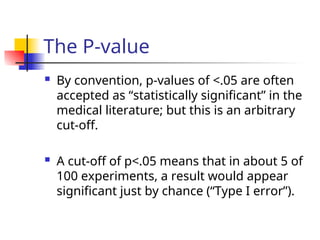 The P-value
 By convention, p-values of <.05 are often
accepted as “statistically significant” in the
medical literature; but this is an arbitrary
cut-off.
 A cut-off of p<.05 means that in about 5 of
100 experiments, a result would appear
significant just by chance (“Type I error”).
 