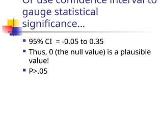 Or use confidence interval to
gauge statistical
significance…
 95% CI = -0.05 to 0.35
 Thus, 0 (the null value) is a plausible
value!
 P>.05
 