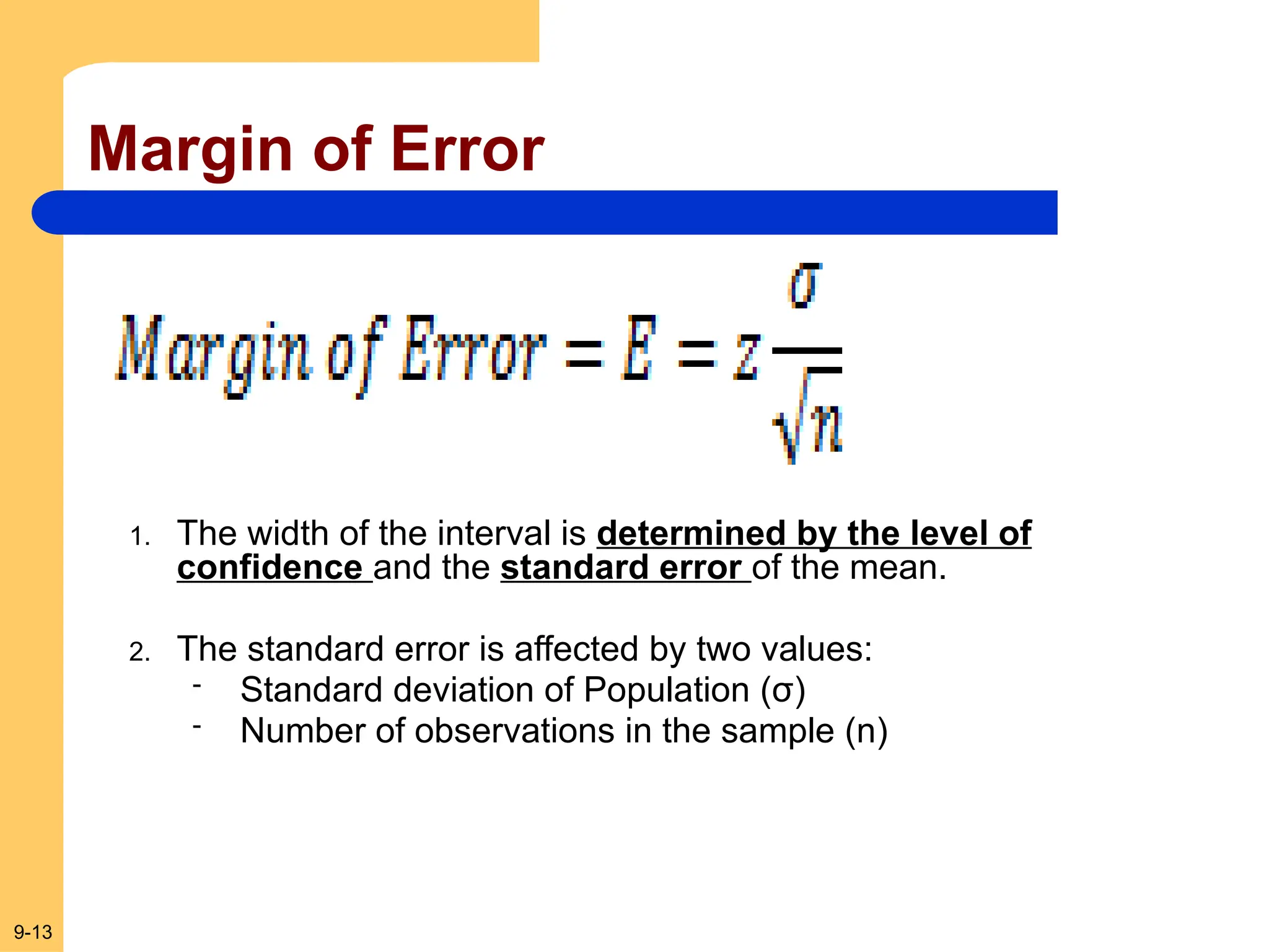 9-13
Margin of Error
1. The width of the interval is determined by the level of
confidence and the standard error of the mean.
2. The standard error is affected by two values:
- Standard deviation of Population (σ)
- Number of observations in the sample (n)
 