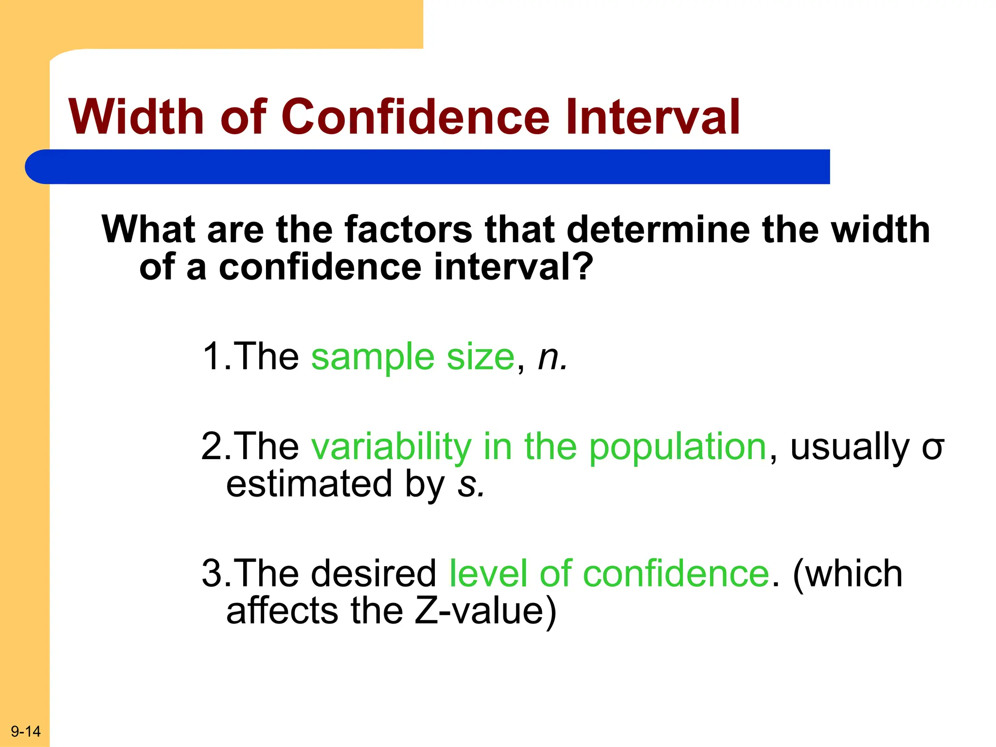 9-14
Width of Confidence Interval
What are the factors that determine the width
of a confidence interval?
1.The sample size, n.
2.The variability in the population, usually σ
estimated by s.
3.The desired level of confidence. (which
affects the Z-value)
 