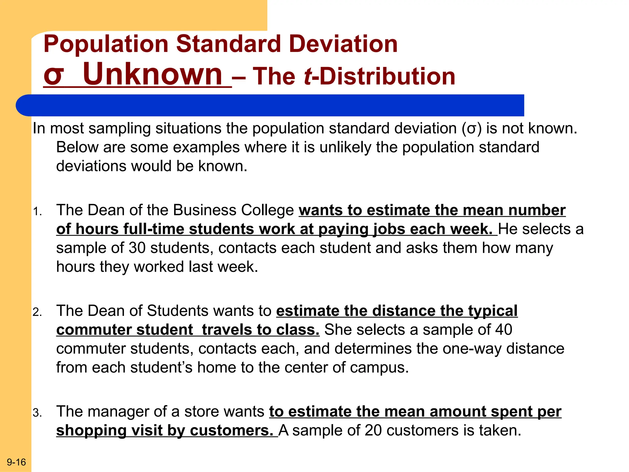 9-16
Population Standard Deviation
σ Unknown – The t-Distribution
In most sampling situations the population standard deviation (σ) is not known.
Below are some examples where it is unlikely the population standard
deviations would be known.
1. The Dean of the Business College wants to estimate the mean number
of hours full-time students work at paying jobs each week. He selects a
sample of 30 students, contacts each student and asks them how many
hours they worked last week.
2. The Dean of Students wants to estimate the distance the typical
commuter student travels to class. She selects a sample of 40
commuter students, contacts each, and determines the one-way distance
from each student’s home to the center of campus.
3. The manager of a store wants to estimate the mean amount spent per
shopping visit by customers. A sample of 20 customers is taken.
 