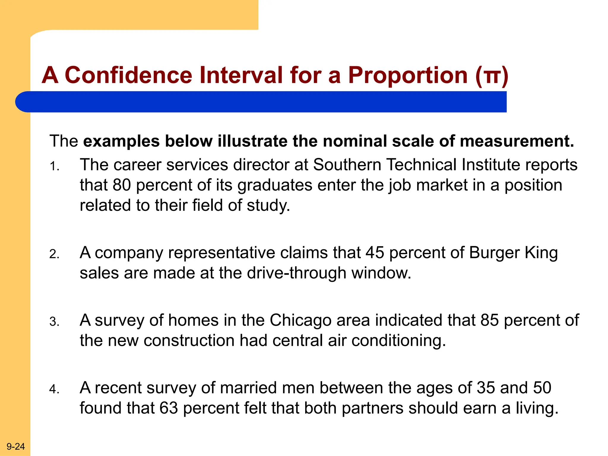 9-24
A Confidence Interval for a Proportion (π)
The examples below illustrate the nominal scale of measurement.
1. The career services director at Southern Technical Institute reports
that 80 percent of its graduates enter the job market in a position
related to their field of study.
2. A company representative claims that 45 percent of Burger King
sales are made at the drive-through window.
3. A survey of homes in the Chicago area indicated that 85 percent of
the new construction had central air conditioning.
4. A recent survey of married men between the ages of 35 and 50
found that 63 percent felt that both partners should earn a living.
 