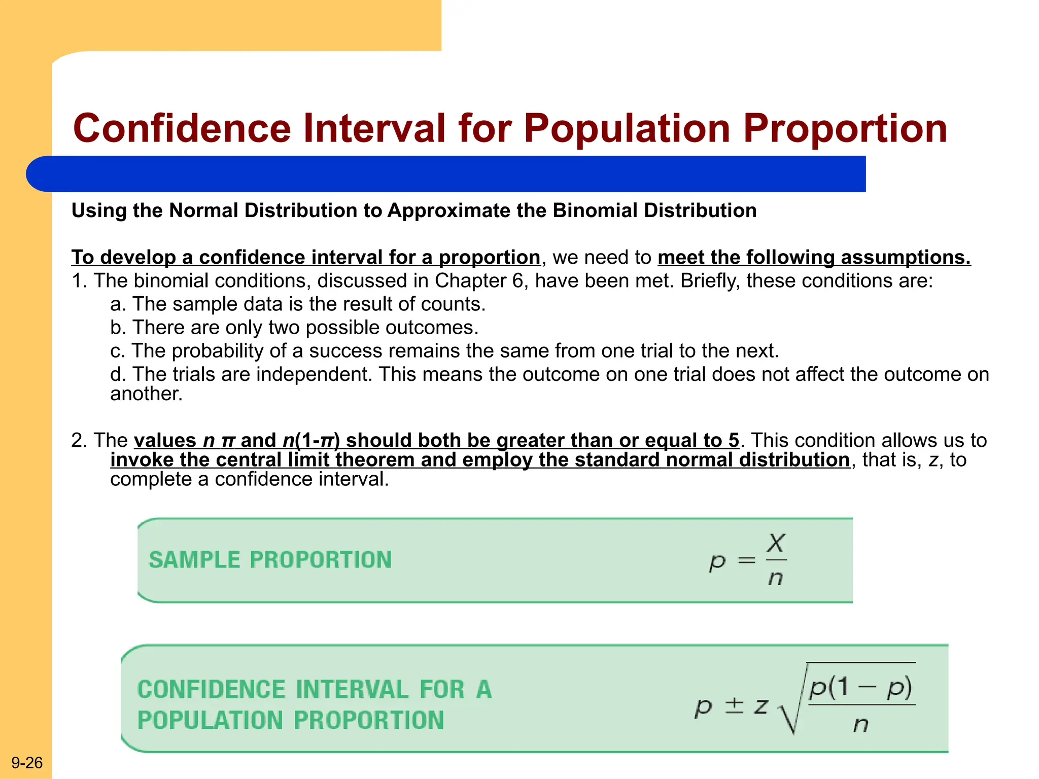9-26
Confidence Interval for Population Proportion
Using the Normal Distribution to Approximate the Binomial Distribution
To develop a confidence interval for a proportion, we need to meet the following assumptions.
1. The binomial conditions, discussed in Chapter 6, have been met. Briefly, these conditions are:
a. The sample data is the result of counts.
b. There are only two possible outcomes.
c. The probability of a success remains the same from one trial to the next.
d. The trials are independent. This means the outcome on one trial does not affect the outcome on
another.
2. The values n π and n(1-π) should both be greater than or equal to 5. This condition allows us to
invoke the central limit theorem and employ the standard normal distribution, that is, z, to
complete a confidence interval.
 
