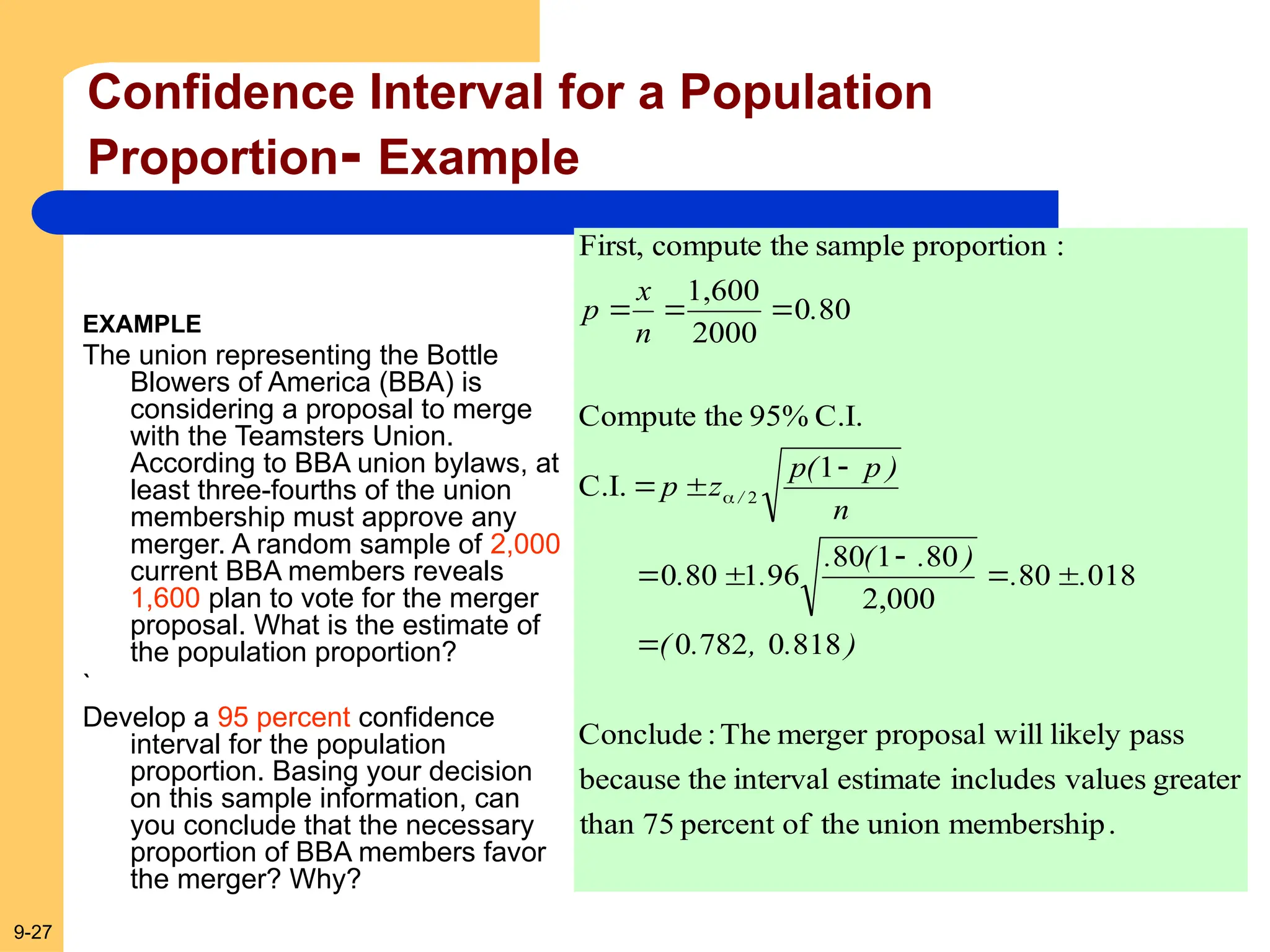 9-27
Confidence Interval for a Population
Proportion- Example
EXAMPLE
The union representing the Bottle
Blowers of America (BBA) is
considering a proposal to merge
with the Teamsters Union.
According to BBA union bylaws, at
least three-fourths of the union
membership must approve any
merger. A random sample of 2,000
current BBA members reveals
1,600 plan to vote for the merger
proposal. What is the estimate of
the population proportion?
`
Develop a 95 percent confidence
interval for the population
proportion. Basing your decision
on this sample information, can
you conclude that the necessary
proportion of BBA members favor
the merger? Why?
.
membership
union
the
of
percent
75
than
greater
values
includes
estimate
interval
the
because
pass
likely
will
proposal
merger
The
:
Conclude
818
0
782
0
018
80
2,000
80
1
80
96
1
80
0
1
C.I.
C.I.
95%
the
Compute
80
0
2000
1,600
:
proportion
sample
the
compute
First,
2
)
.
,
.
(
.
.
)
.
(
.
.
.
n
)
p
(
p
z
p
.
n
x
p
/













 