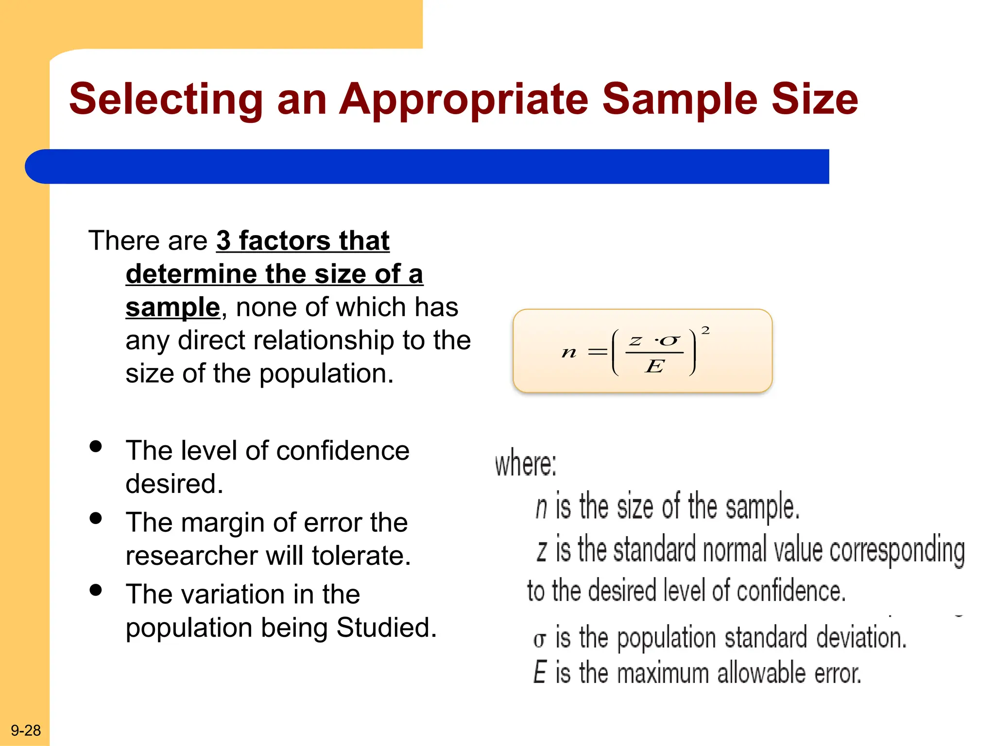 9-28
Selecting an Appropriate Sample Size
There are 3 factors that
determine the size of a
sample, none of which has
any direct relationship to the
size of the population.
 The level of confidence
desired.
 The margin of error the
researcher will tolerate.
 The variation in the
population being Studied.
2





 

E
z
n

 