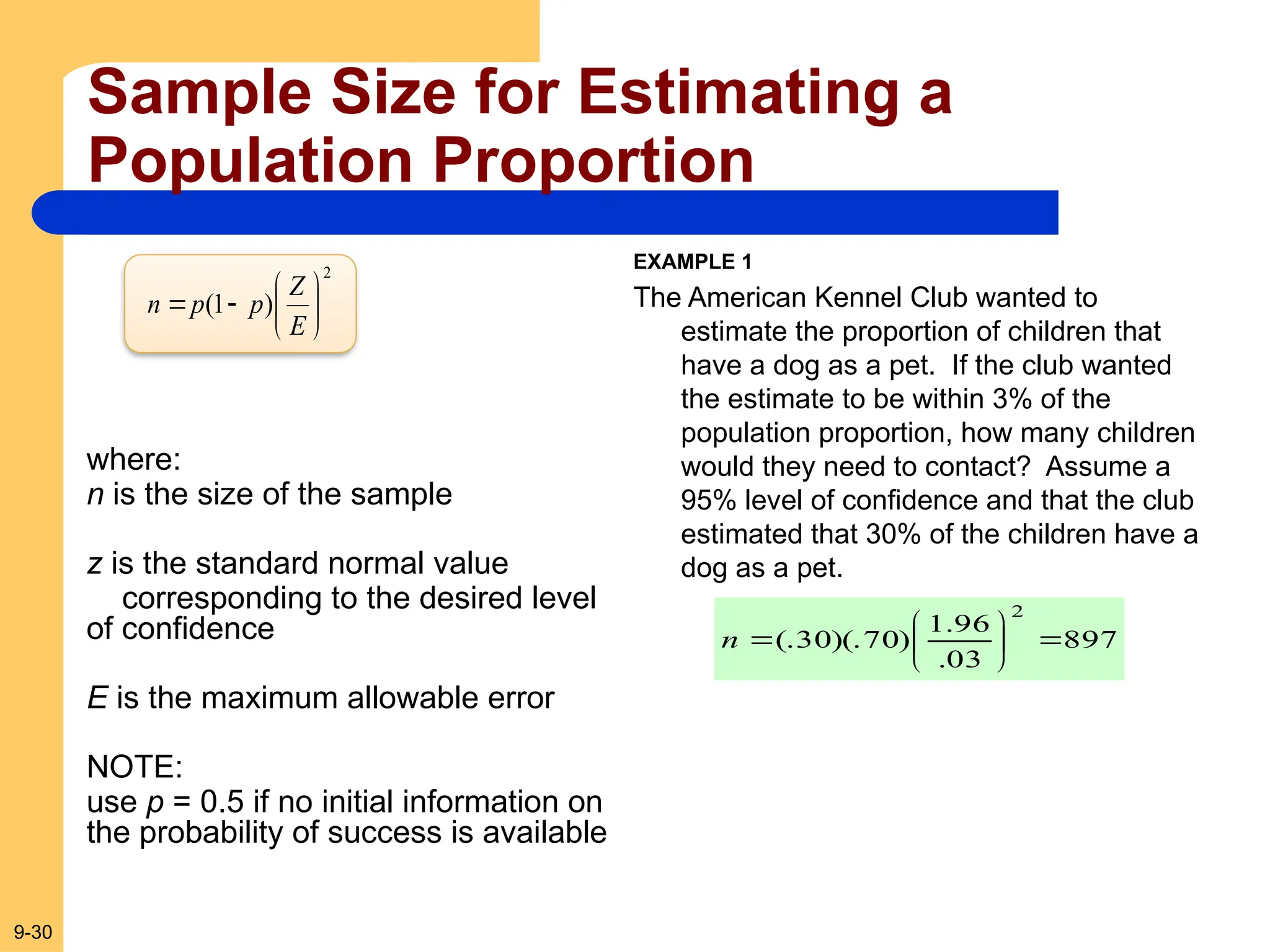 9-30
Sample Size for Estimating a
Population Proportion
2
)
1
( 







E
Z
p
p
n
where:
n is the size of the sample
z is the standard normal value
corresponding to the desired level
of confidence
E is the maximum allowable error
NOTE:
use p = 0.5 if no initial information on
the probability of success is available
EXAMPLE 1
The American Kennel Club wanted to
estimate the proportion of children that
have a dog as a pet. If the club wanted
the estimate to be within 3% of the
population proportion, how many children
would they need to contact? Assume a
95% level of confidence and that the club
estimated that 30% of the children have a
dog as a pet.
897
03
.
96
.
1
)
70
)(.
30
(.
2








n
 
