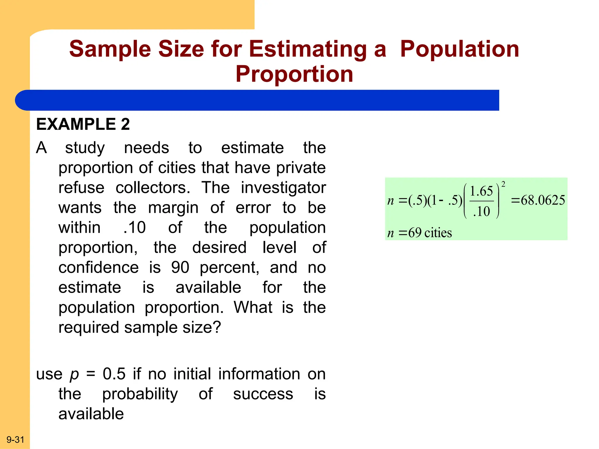 9-31
Sample Size for Estimating a Population
Proportion
cities
69
0625
.
68
10
.
65
.
1
)
5
.
1
)(
5
(.
2










n
n
EXAMPLE 2
A study needs to estimate the
proportion of cities that have private
refuse collectors. The investigator
wants the margin of error to be
within .10 of the population
proportion, the desired level of
confidence is 90 percent, and no
estimate is available for the
population proportion. What is the
required sample size?
use p = 0.5 if no initial information on
the probability of success is
available
 