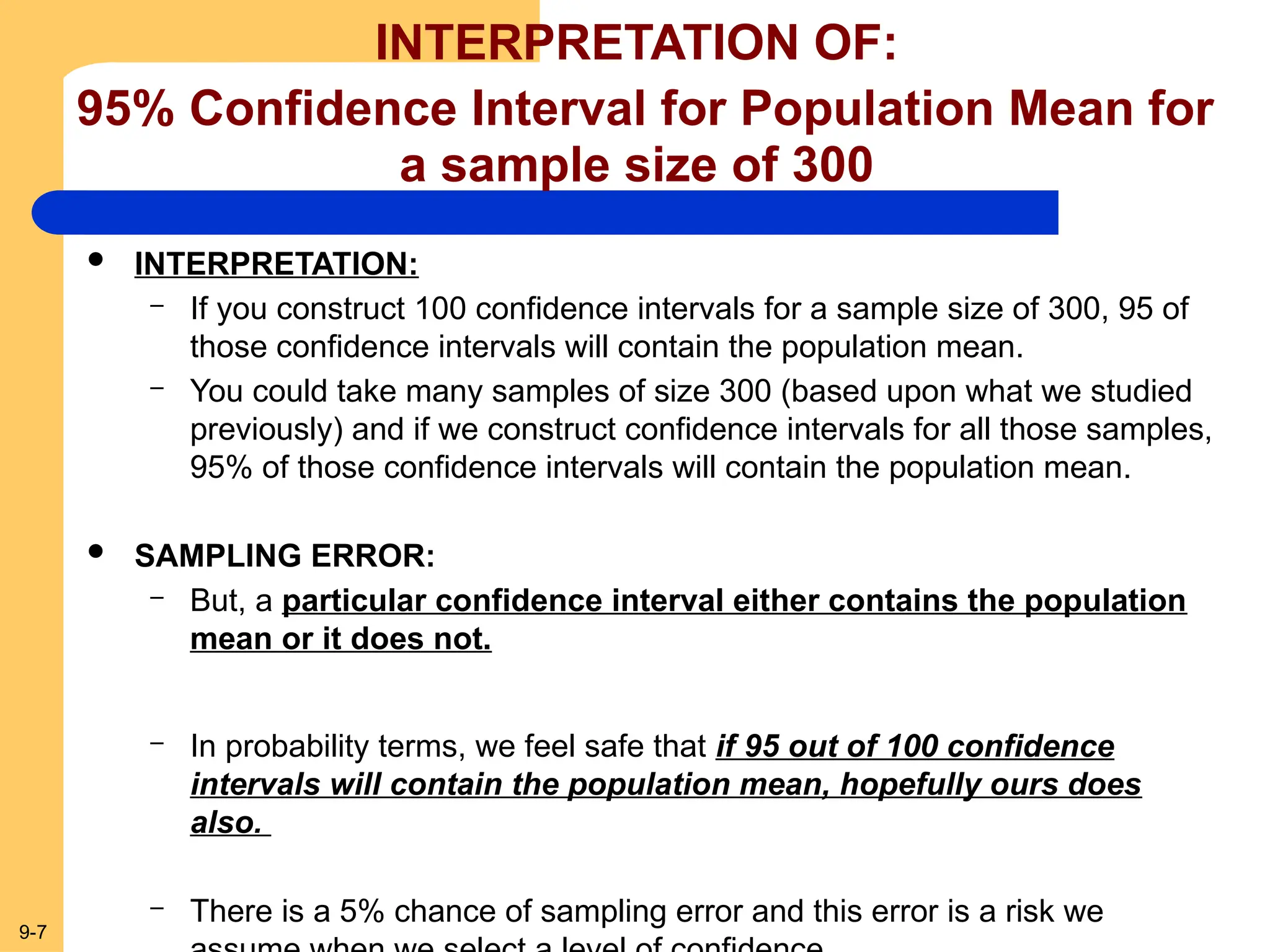 9-7
INTERPRETATION OF:
95% Confidence Interval for Population Mean for
a sample size of 300
 INTERPRETATION:
– If you construct 100 confidence intervals for a sample size of 300, 95 of
those confidence intervals will contain the population mean.
– You could take many samples of size 300 (based upon what we studied
previously) and if we construct confidence intervals for all those samples,
95% of those confidence intervals will contain the population mean.
 SAMPLING ERROR:
– But, a particular confidence interval either contains the population
mean or it does not.
– In probability terms, we feel safe that if 95 out of 100 confidence
intervals will contain the population mean, hopefully ours does
also.
– There is a 5% chance of sampling error and this error is a risk we
 