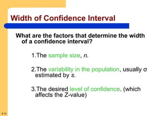 9-14
Width of Confidence Interval
What are the factors that determine the width
of a confidence interval?
1.The sample size, n.
2.The variability in the population, usually σ
estimated by s.
3.The desired level of confidence. (which
affects the Z-value)
 