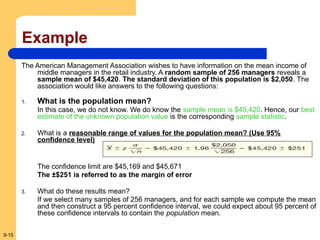 9-15
Example
The American Management Association wishes to have information on the mean income of
middle managers in the retail industry. A random sample of 256 managers reveals a
sample mean of $45,420. The standard deviation of this population is $2,050. The
association would like answers to the following questions:
1. What is the population mean?
In this case, we do not know. We do know the sample mean is $45,420. Hence, our best
estimate of the unknown population value is the corresponding sample statistic.
2. What is a reasonable range of values for the population mean? (Use 95%
confidence level)
The confidence limit are $45,169 and $45,671
The ±$251 is referred to as the margin of error
3. What do these results mean?
If we select many samples of 256 managers, and for each sample we compute the mean
and then construct a 95 percent confidence interval, we could expect about 95 percent of
these confidence intervals to contain the population mean.
 