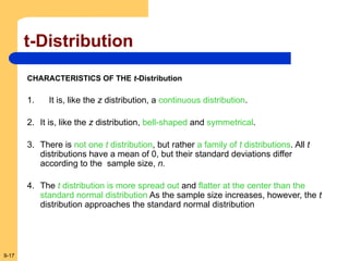 9-17
t-Distribution
CHARACTERISTICS OF THE t-Distribution
1. It is, like the z distribution, a continuous distribution.
2. It is, like the z distribution, bell-shaped and symmetrical.
3. There is not one t distribution, but rather a family of t distributions. All t
distributions have a mean of 0, but their standard deviations differ
according to the sample size, n.
4. The t distribution is more spread out and flatter at the center than the
standard normal distribution As the sample size increases, however, the t
distribution approaches the standard normal distribution
 