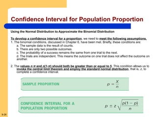 9-26
Confidence Interval for Population Proportion
Using the Normal Distribution to Approximate the Binomial Distribution
To develop a confidence interval for a proportion, we need to meet the following assumptions.
1. The binomial conditions, discussed in Chapter 6, have been met. Briefly, these conditions are:
a. The sample data is the result of counts.
b. There are only two possible outcomes.
c. The probability of a success remains the same from one trial to the next.
d. The trials are independent. This means the outcome on one trial does not affect the outcome on
another.
2. The values n π and n(1-π) should both be greater than or equal to 5. This condition allows us to
invoke the central limit theorem and employ the standard normal distribution, that is, z, to
complete a confidence interval.
 