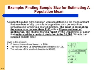 9-29
Example: Finding Sample Size for Estimating A
Population Mean
A student in public administration wants to determine the mean amount
that members of city councils in large cities earn per month as
remuneration for being a council member. The error in estimating
the mean is to be less than $100 with a 95 percent level of
confidence. The student found a report by the Department of Labor
that estimated the standard deviation to be $1,000. What is the
required sample size?
Given in the problem:
 E, the maximum allowable error, is $100
 The value of z for a 95 percent level of confidence is 1.96,
 The estimate of the standard deviation is $1,000.
385
16
384
6
19
100
000
1
96
1
2
2
2















 


.
)
.
(
$
)
,
)($
.
(
E
z
n
 