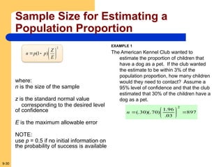 9-30
Sample Size for Estimating a
Population Proportion
2
)
1
( 







E
Z
p
p
n
where:
n is the size of the sample
z is the standard normal value
corresponding to the desired level
of confidence
E is the maximum allowable error
NOTE:
use p = 0.5 if no initial information on
the probability of success is available
EXAMPLE 1
The American Kennel Club wanted to
estimate the proportion of children that
have a dog as a pet. If the club wanted
the estimate to be within 3% of the
population proportion, how many children
would they need to contact? Assume a
95% level of confidence and that the club
estimated that 30% of the children have a
dog as a pet.
897
03
.
96
.
1
)
70
)(.
30
(.
2








n
 