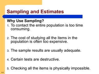 9-3
Sampling and Estimates
Why Use Sampling?
1. To contact the entire population is too time
consuming.
2. The cost of studying all the items in the
population is often too expensive.
3. The sample results are usually adequate.
4. Certain tests are destructive.
5. Checking all the items is physically impossible.
 