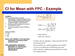 9-34
CI for Mean with FPC - Example
EXAMPLE
There are 250 families in Scandia,
Pennsylvania. A random sample of 40 of
these families revealed the mean annual
church contribution was $450 and the
standard deviation of this was $75.
 Construct a 95% confidence interval for
the population mean?
 Could the population mean be $445 or
$425?
Given in Problem:
N – 250
n – 40
s - $75
Since n/N = 40/250 = 0.16, the finite
population correction factor
must be used.
The population standard
deviation is not known,
hence we use the t-
distribution
1



N
n
N
n
s
t
X
interval.
confidence
the
not within
is
$425
and
interval
confidence
e
within th
is
$445
value
the
because
$425
is
it
t
likely tha
not
is
it
but
Yes,
$445?
be
mean
population
the
could
y,
another wa
it
put
To
$472.03
than
less
but
$427.96
than
more
is
mean
population
at the
likely th
is
It
)
03
.
472
$
,
96
.
427
($
03
.
22
$
450
$
1
250
40
250
40
75
$
023
.
2
450
$
1
250
40
250
40
75
$
450
$ 1
40
,
2
/
10
.










 
t
 