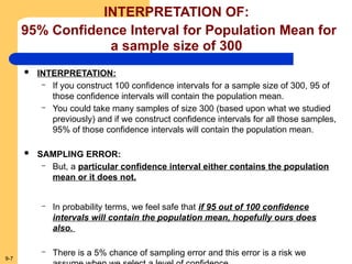 9-7
INTERPRETATION OF:
95% Confidence Interval for Population Mean for
a sample size of 300
 INTERPRETATION:
– If you construct 100 confidence intervals for a sample size of 300, 95 of
those confidence intervals will contain the population mean.
– You could take many samples of size 300 (based upon what we studied
previously) and if we construct confidence intervals for all those samples,
95% of those confidence intervals will contain the population mean.
 SAMPLING ERROR:
– But, a particular confidence interval either contains the population
mean or it does not.
– In probability terms, we feel safe that if 95 out of 100 confidence
intervals will contain the population mean, hopefully ours does
also.
– There is a 5% chance of sampling error and this error is a risk we
 