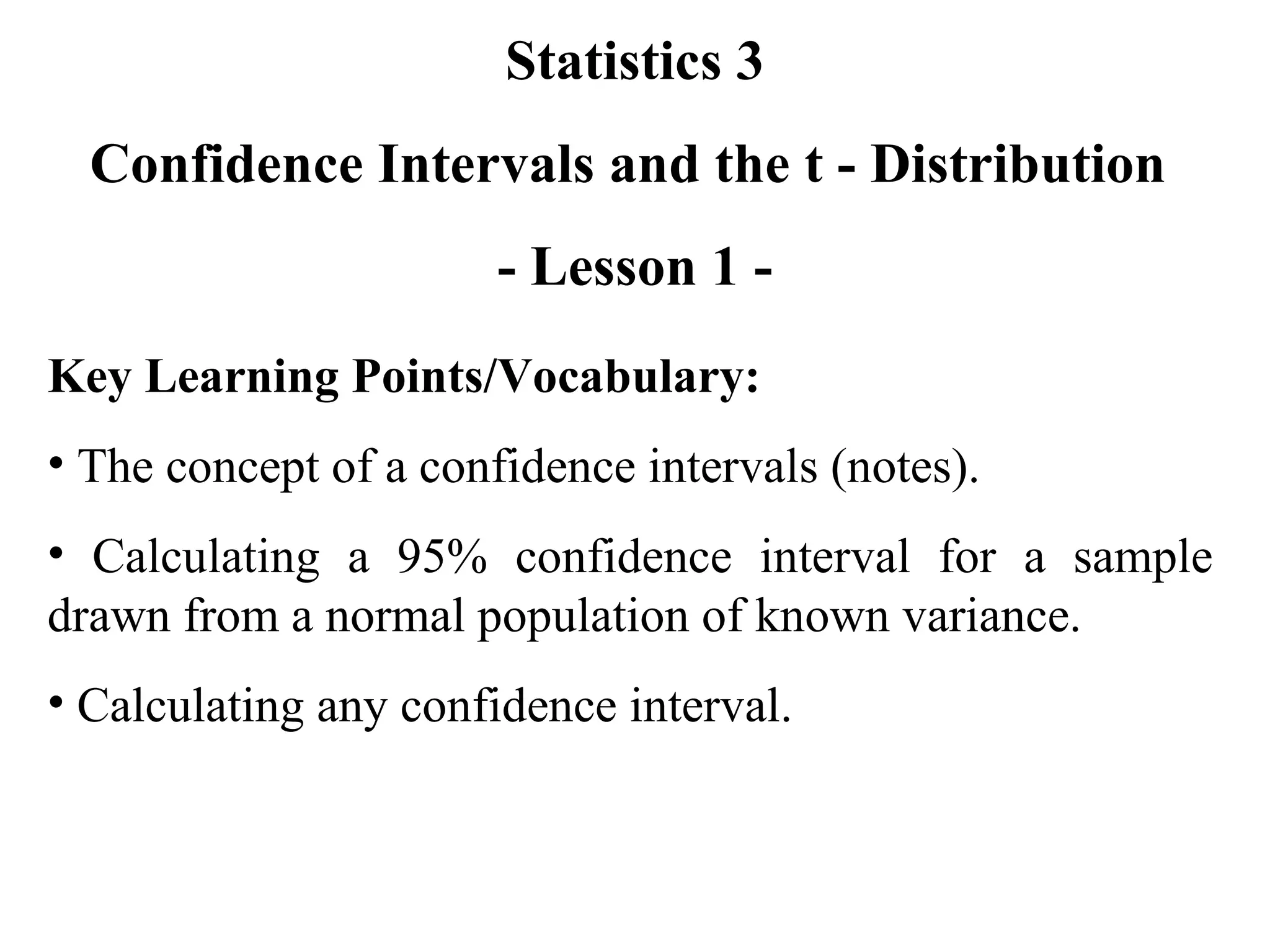 Statistics 3 Confidence Intervals and the t - Distribution  - Lesson 1 - Key Learning Points/Vocabulary: The concept of a confidence intervals (notes). Calculating a 95% confidence interval for a sample drawn from a normal population of known variance. Calculating any confidence interval. 