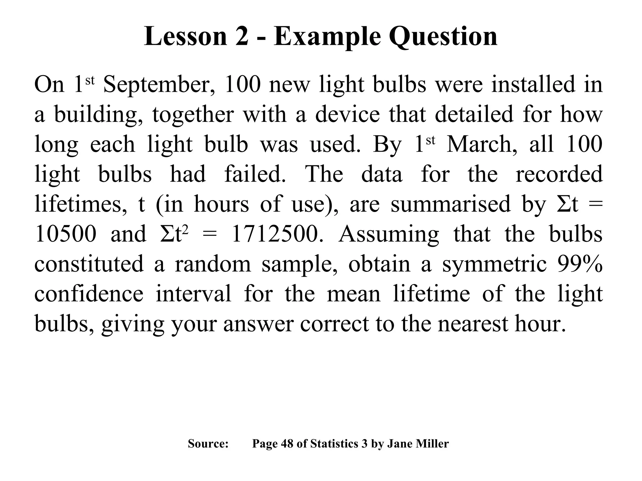 Lesson 2 - Example Question On 1 st  September, 100 new light bulbs were installed in a building, together with a device that detailed for how long each light bulb was used. By 1 st  March, all 100 light bulbs had failed. The data for the recorded lifetimes, t (in hours of use), are summarised by  Σ t = 10500 and  Σ t 2  = 1712500. Assuming that the bulbs constituted a random sample, obtain a symmetric 99% confidence interval for the mean lifetime of the light bulbs, giving your answer correct to the nearest hour. Source:  Page 48 of Statistics 3 by Jane Miller 