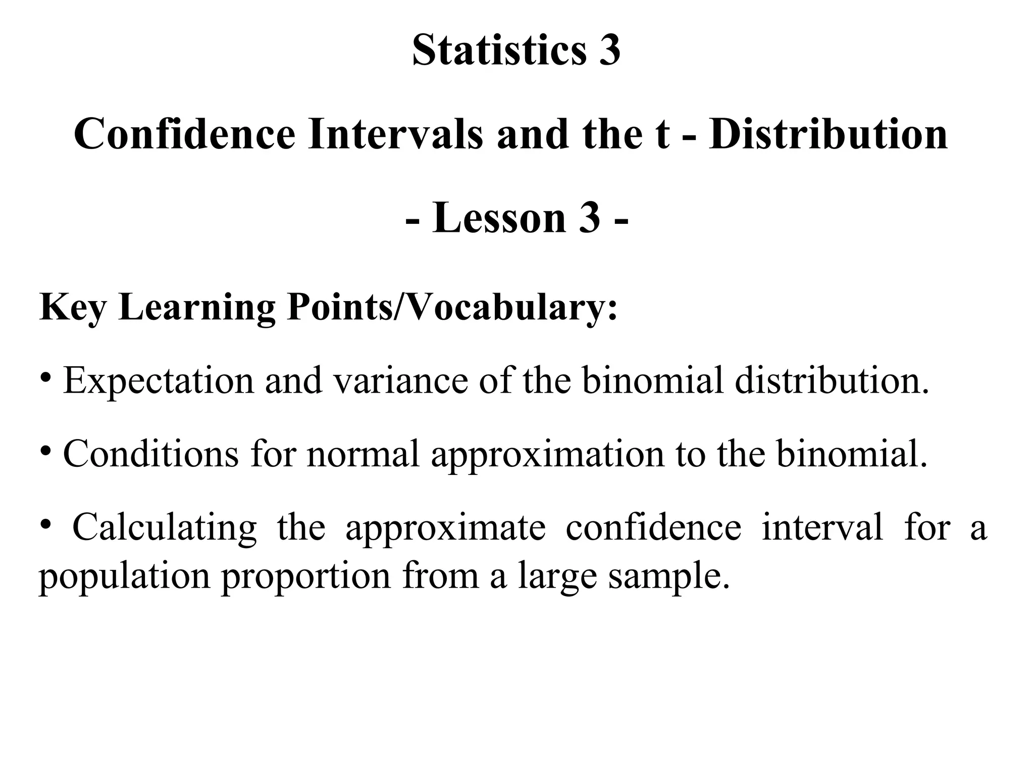 Statistics 3 Confidence Intervals and the t - Distribution  - Lesson 3 - Key Learning Points/Vocabulary: Expectation and variance of the binomial distribution. Conditions for normal approximation to the binomial. Calculating the approximate confidence interval for a population proportion from a large sample. 