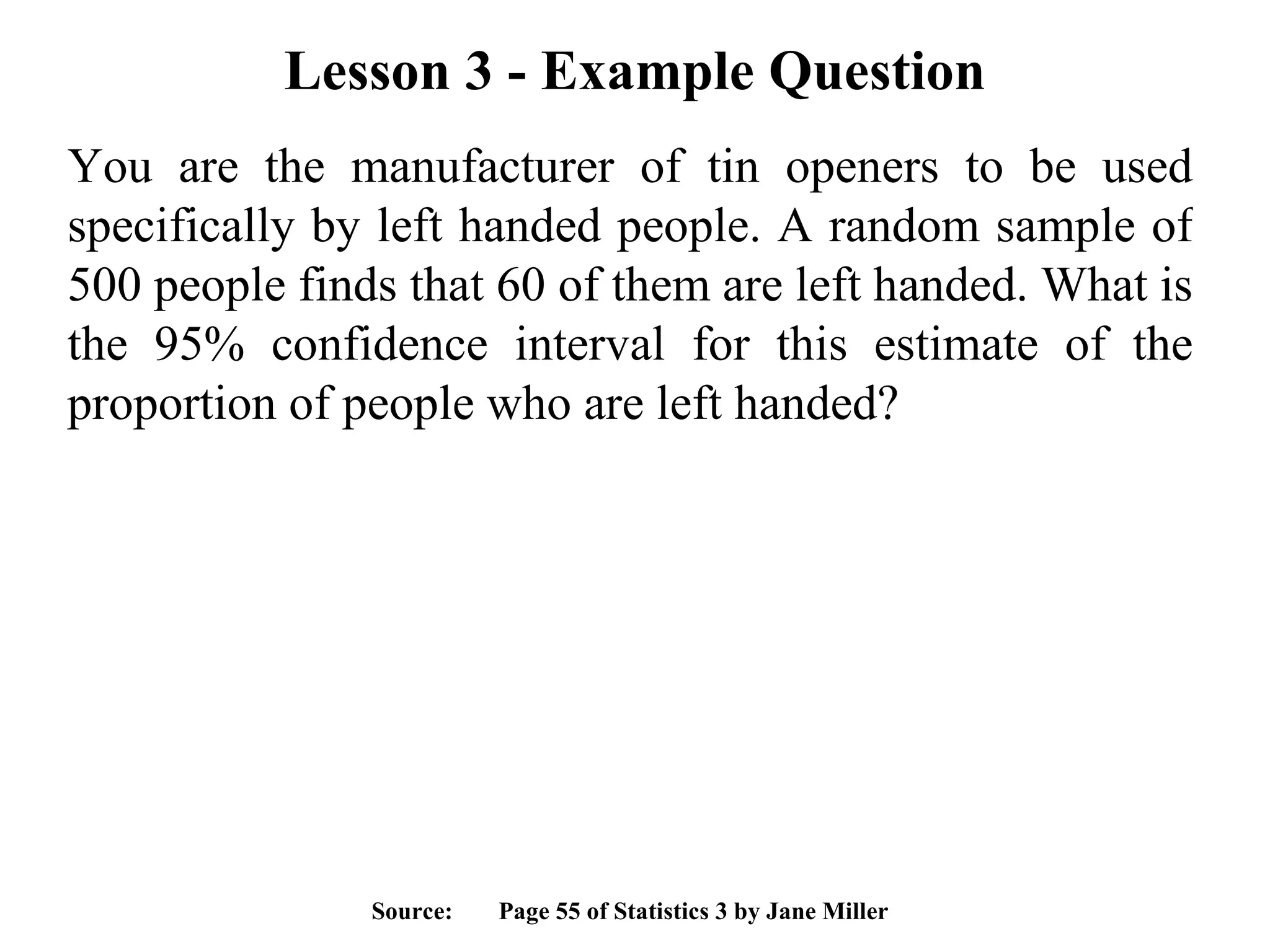 Lesson 3 - Example Question You are the manufacturer of tin openers to be used specifically by left handed people. A random sample of 500 people finds that 60 of them are left handed. What is the 95% confidence interval for this estimate of the proportion of people who are left handed? Source:  Page 55 of Statistics 3 by Jane Miller 