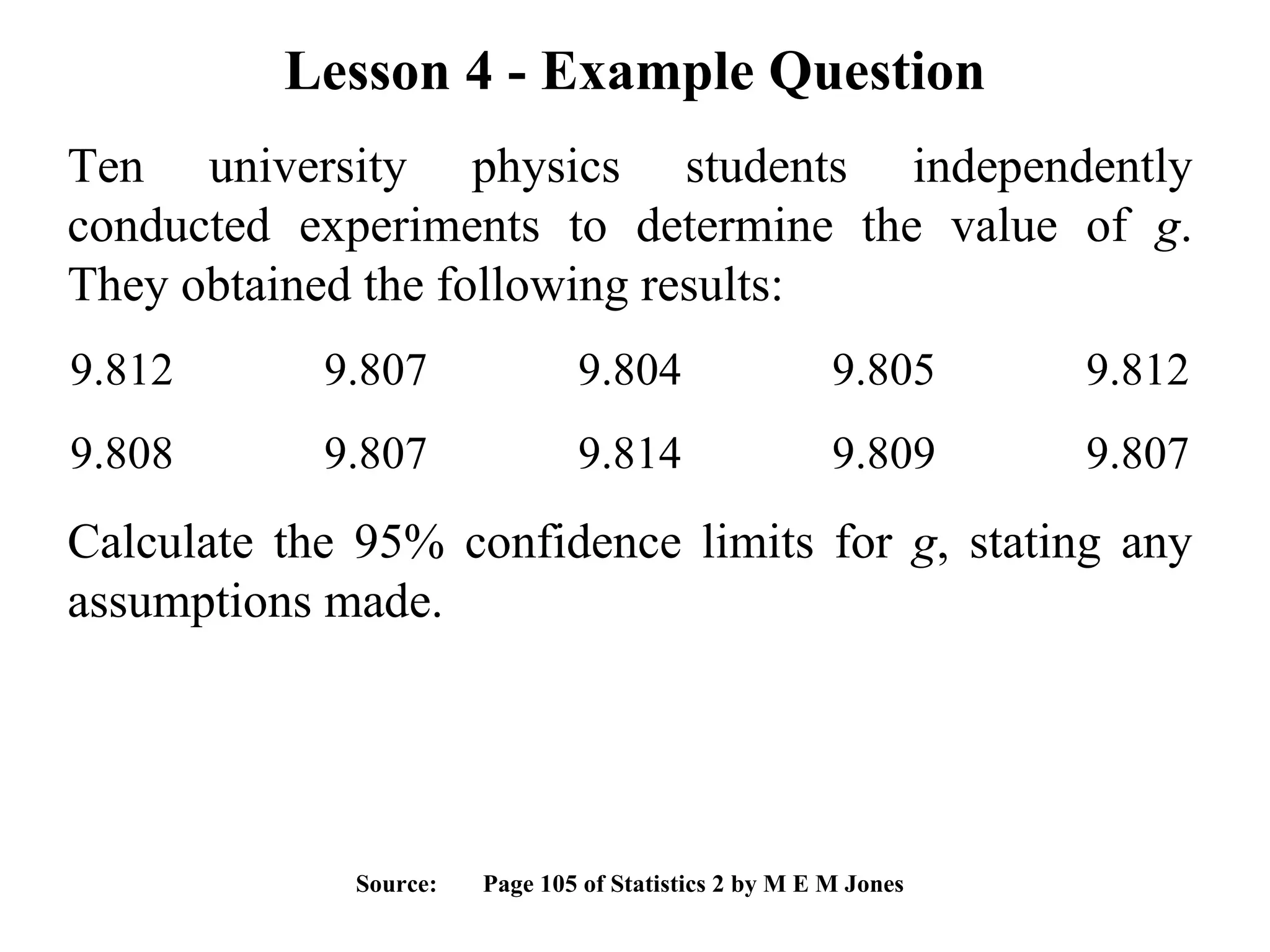 Lesson 4 - Example Question Ten university physics students independently conducted experiments to determine the value of  g . They obtained the following results:  9.812 9.807 9.804 9.805 9.812 9.808 9.807 9.814 9.809 9.807 Calculate the 95% confidence limits for  g , stating any assumptions made. Source:  Page 105 of Statistics 2 by M E M Jones 