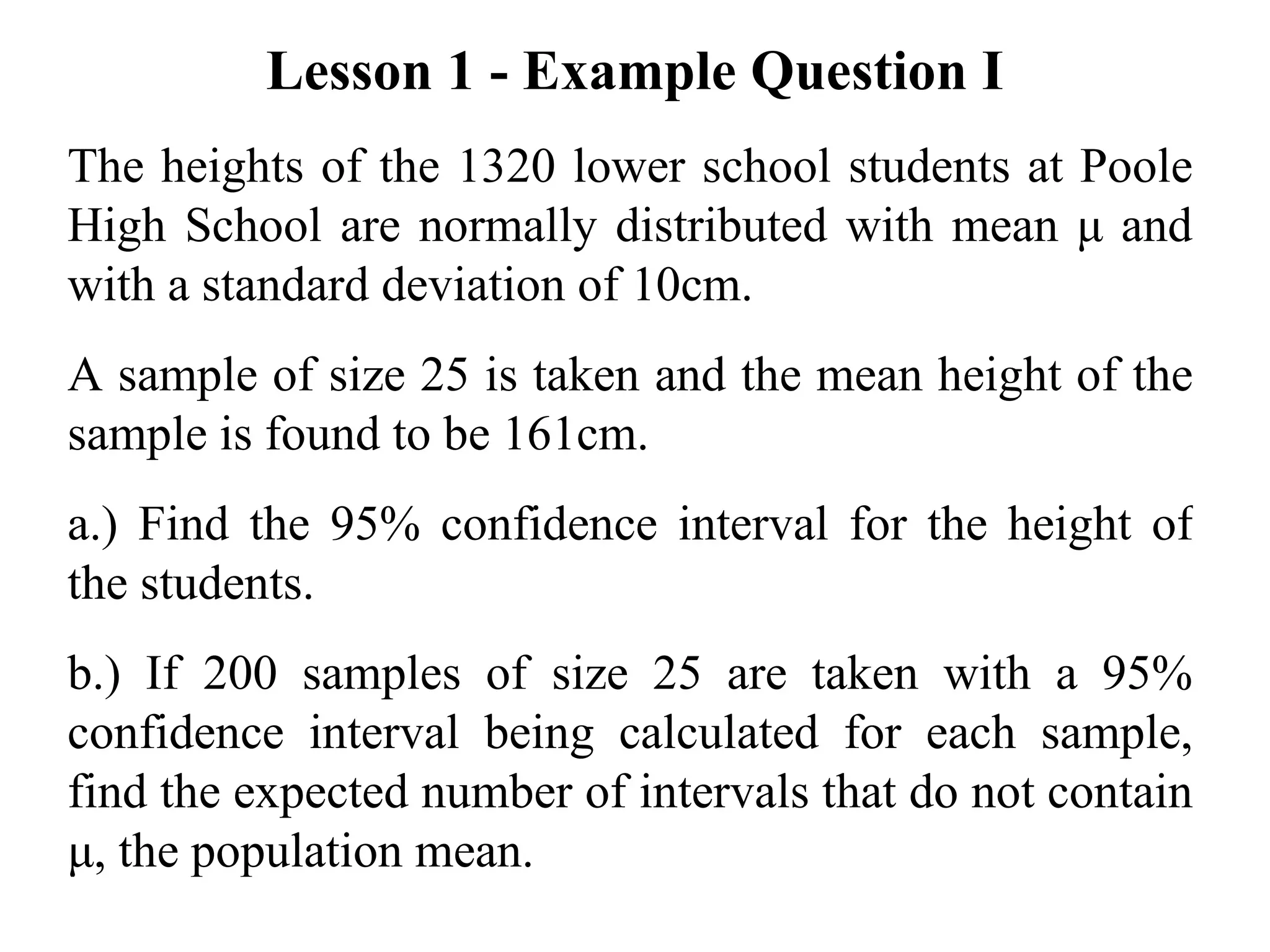 Lesson 1 - Example Question I The heights of the 1320 lower school students at Poole High School are normally distributed with mean  μ  and  with a standard deviation of 10cm. A sample of size 25 is taken and the mean height of the sample is found to be 161cm. a.) Find the 95% confidence interval for the height of the students. b.) If 200 samples of size 25 are taken with a 95% confidence interval being calculated for each sample, find the expected number of intervals that do not contain  μ , the population mean. 