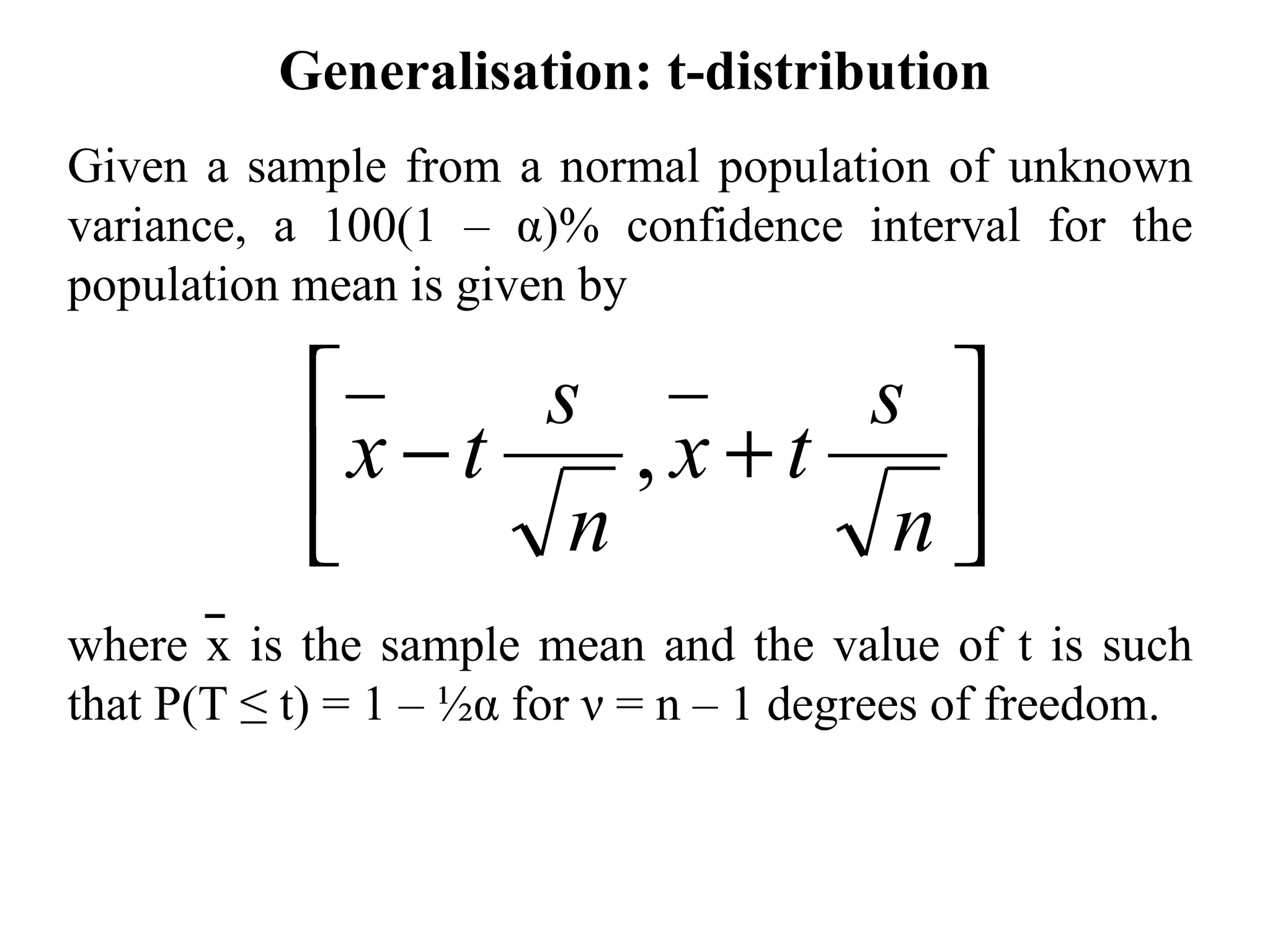 Generalisation: t-distribution Given a sample from a normal population of unknown variance, a 100(1 –  α )% confidence interval for the population  mean is given by where x is the sample mean and the value of t is such that P(T ≤ t)  = 1 – ½ α  for  ν  = n – 1 degrees of freedom. 