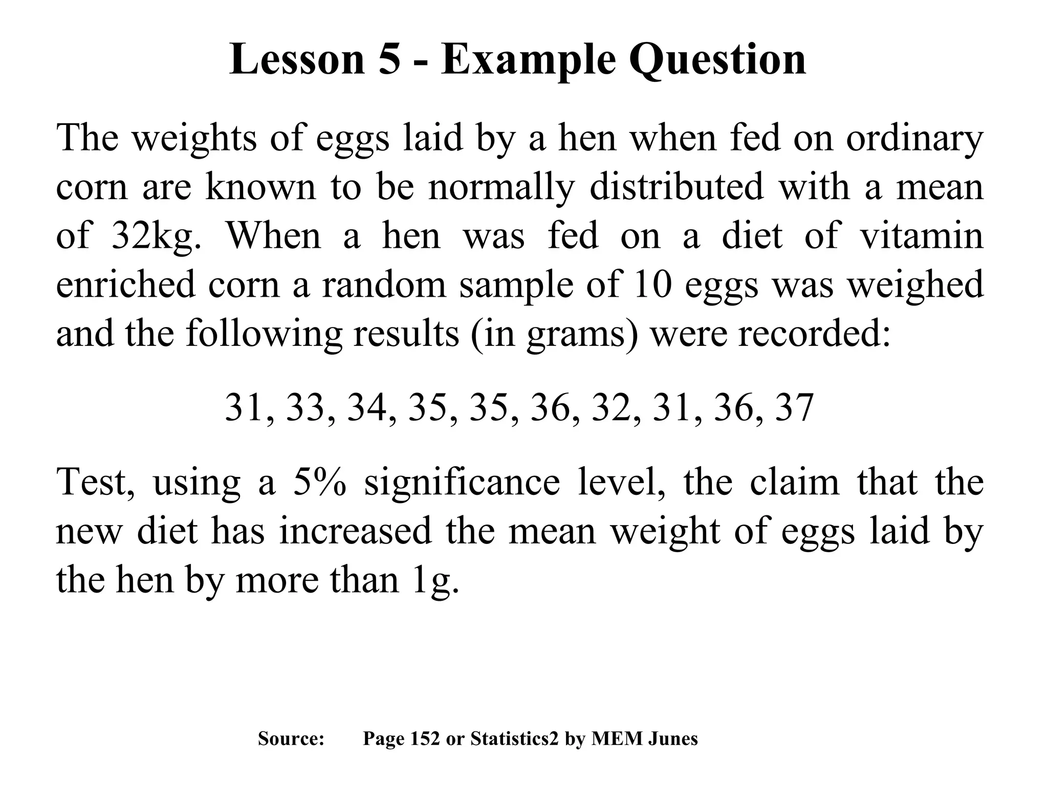 Lesson 5 - Example Question  The weights of eggs laid by a hen when fed on ordinary corn are known to be normally distributed with a mean of 32kg. When a hen was fed on a diet of vitamin enriched corn a random sample of 10 eggs was weighed and the following results (in grams) were recorded:  31, 33, 34, 35, 35, 36, 32, 31, 36, 37 Test, using a 5% significance level, the claim that the new diet has increased the mean weight of eggs laid by the hen by more than 1g. Source:  Page 152 or Statistics2 by MEM Junes 