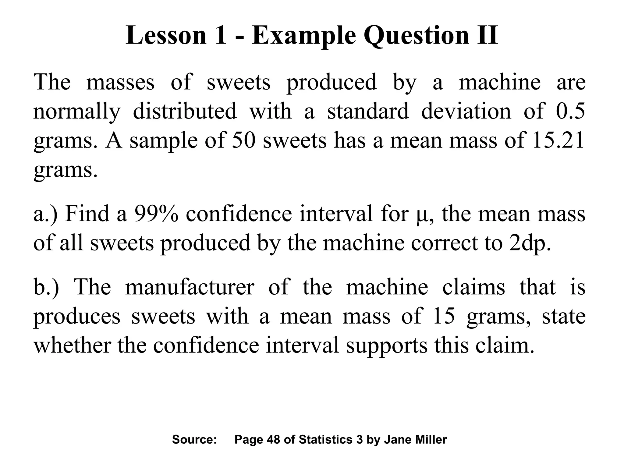 Lesson 1 - Example Question II The masses of sweets produced by a machine are normally distributed with a standard deviation of 0.5 grams. A sample of 50 sweets has a mean mass of 15.21 grams. a.) Find a 99% confidence interval for  μ , the mean mass of all sweets produced by the machine correct to 2dp. b.) The manufacturer of the machine claims that is produces sweets with a mean mass of 15 grams, state whether the confidence interval supports this claim. Source:  Page 48 of Statistics 3 by Jane Miller 