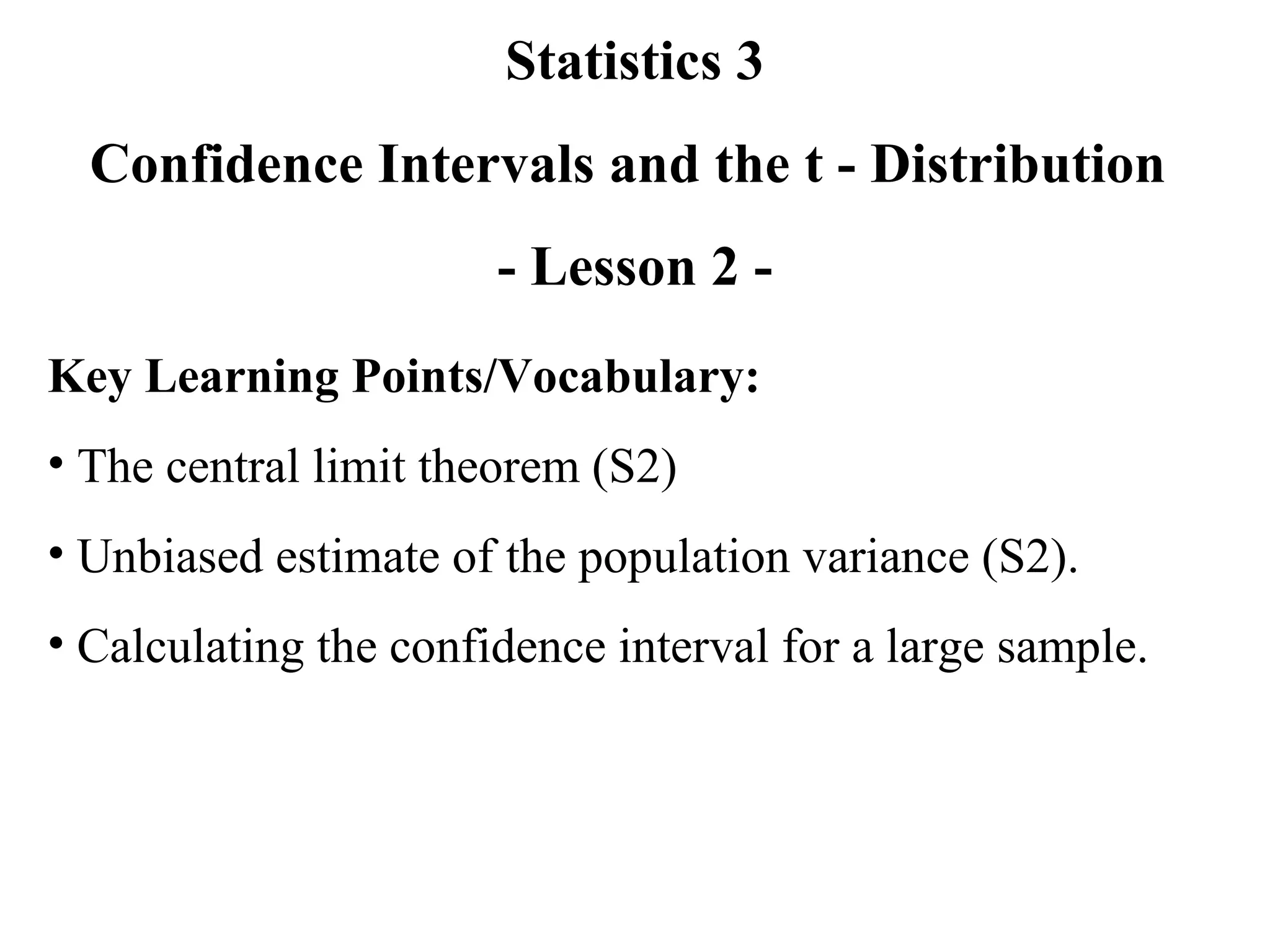 Statistics 3 Confidence Intervals and the t - Distribution  - Lesson 2 - Key Learning Points/Vocabulary: The central limit theorem (S2) Unbiased estimate of the population variance (S2). Calculating the confidence interval for a large sample. 