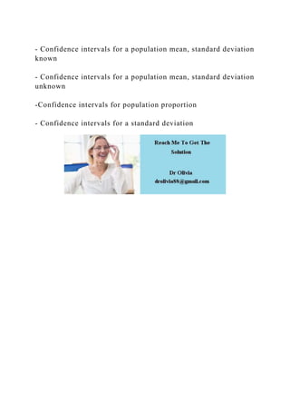 - Confidence intervals for a population mean, standard deviation
known
- Confidence intervals for a population mean, standard deviation
unknown
-Confidence intervals for population proportion
- Confidence intervals for a standard deviation
 