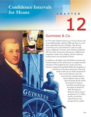 331
Guinness & Co.
In 1759, when Arthur Guinness was 34 years old, he took
an incredible gamble, signing a 9000-year lease on a run-
down, abandoned brewery in Dublin. The brewery
covered four acres and consisted of a mill, two malt
houses, stabling for 12 horses, and a loft that could hold
200 tons of hay. At the time, brewing was a difficult and
competitive market. Gin, whiskey, and the traditional
London porter were the drinks of choice.
In addition to the lighter ales that Dublin was known for,
Guinness began to brew dark porters to compete directly
with those of the English brewers. Forty years later,
Guinness stopped brewing light Dublin ales altogether to
concentrate on his stouts and porters. Upon his
death in 1803, his son Arthur Guinness II
took over the business, and a few
years later the company began to
export Guinness stout to other
parts of Europe. By the 1830s,
the Guinness St. James’s
Gate Brewery had become
the largest in Ireland. In
1886, the Guinness
Brewery, with an annual
production of 1.2 million
barrels, was the first
major brewery to be
incorporated as a public
Confidence Intervals
for Means
 