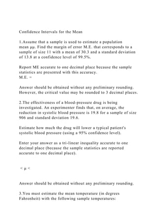 Confidence Intervals for the Mean
1.Assume that a sample is used to estimate a population
mean μμ. Find the margin of error M.E. that corresponds to a
sample of size 11 with a mean of 30.3 and a standard deviation
of 13.8 at a confidence level of 99.5%.
Report ME accurate to one decimal place because the sample
statistics are presented with this accuracy.
M.E. =
Answer should be obtained without any preliminary rounding.
However, the critical value may be rounded to 3 decimal places.
2.The effectiveness of a blood-pressure drug is being
investigated. An experimenter finds that, on average, the
reduction in systolic blood pressure is 19.8 for a sample of size
906 and standard deviation 19.6.
Estimate how much the drug will lower a typical patient's
systolic blood pressure (using a 95% confidence level).
Enter your answer as a tri-linear inequality accurate to one
decimal place (because the sample statistics are reported
accurate to one decimal place).
< μ <
Answer should be obtained without any preliminary rounding.
3.You must estimate the mean temperature (in degrees
Fahrenheit) with the following sample temperatures:
 
