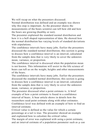 We will recap on what the presenters discussed.
Normal distribution was defined and an example was shown
why this step is important. As the presenter shares the
measurements of the bears scientist can tell how old and how
the bears are growing (healthy or not).
The presenter explained the standard normal distribution and
how it is a bell shaped representation of data. He showed how
the normal distribution has varying levels of standard deviations
with stipulations.
The confidence intervals have many jobs. Earlier the presenters
discussed the standard normal distribution; this section is going
to discuss how a confidence interval is an interval, calculated
from the sample data that is very likely to cover the unknown
mean, variance, or proportion.
The confidence interval is discussed when the population mean
is not known. This information will assist in the life science of
bears can tell us on the weight, heights and other measurements
of the bears.
The confidence intervals have many jobs. Earlier the presenters
discussed the standard normal distribution; this section is going
to discuss how a confidence interval is an interval, calculated
from the sample data that is very likely to cover the unknown
mean, variance, or proportion.
The presenter discussed what a point estimate is. A brief
example of how a point estimate is found in a confidence
interval of bears. A bear article shows in details how the
researchers used point estimate along with other estimates.
Confidence level was defined with an example of how to find an
interval estimate.
Critical value is defined as the value for which a certain
percentage at a tail is true. The presenter showed an example
and explained how to calculate the critical value.
The margin of error was explained with using a point estimate,
and an interval estimate of a population parameter such as µ can
 