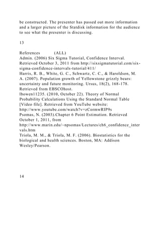 be constructed. The presenter has passed out more information
and a larger picture of the Statdisk information for the audience
to see what the presenter is discussing.
13
References (ALL)
Admin. (2006) Six Sigma Tutorial, Confidence Interval.
Retrieved October 3, 2011 from http://sixsigmatutorial.com/six-
sigma-confidence-intervals-tutorial/411/
Harris, R. B., White, G. C., Schwartz, C. C., & Haroldson, M.
A. (2007). Population growth of Yellowstone grizzly bears:
uncertainty and future monitoring. Ursus, 18(2), 168-178.
Retrieved from EBSCOhost.
lbowen11235. (2010, October 22). Theory of Normal
Probability Calculations Using the Standard Normal Table
[Video file]. Retrieved from YouTube website:
http://www.youtube.com/watch?v=zCormwRIP9s
Psomas, N. (2003).Chapter 6 Point Estimation. Retrieved
October 1, 2011, from
http://www.marin.edu/~npsomas/Lectures/ch6_confidence_inter
vals.htm
Triola, M. M., & Triola, M. F. (2006). Biostatistics for the
biological and health sciences. Boston, MA: Addison
Wesley/Pearson.
14
 