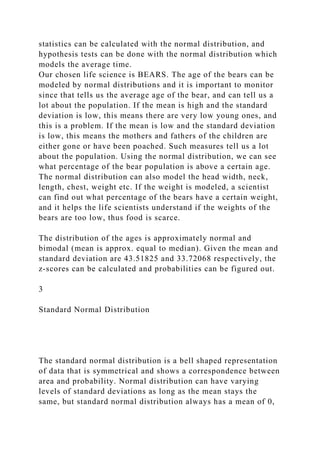 statistics can be calculated with the normal distribution, and
hypothesis tests can be done with the normal distribution which
models the average time.
Our chosen life science is BEARS. The age of the bears can be
modeled by normal distributions and it is important to monitor
since that tells us the average age of the bear, and can tell us a
lot about the population. If the mean is high and the standard
deviation is low, this means there are very low young ones, and
this is a problem. If the mean is low and the standard deviation
is low, this means the mothers and fathers of the children are
either gone or have been poached. Such measures tell us a lot
about the population. Using the normal distribution, we can see
what percentage of the bear population is above a certain age.
The normal distribution can also model the head width, neck,
length, chest, weight etc. If the weight is modeled, a scientist
can find out what percentage of the bears have a certain weight,
and it helps the life scientists understand if the weights of the
bears are too low, thus food is scarce.
The distribution of the ages is approximately normal and
bimodal (mean is approx. equal to median). Given the mean and
standard deviation are 43.51825 and 33.72068 respectively, the
z-scores can be calculated and probabilities can be figured out.
3
Standard Normal Distribution
The standard normal distribution is a bell shaped representation
of data that is symmetrical and shows a correspondence between
area and probability. Normal distribution can have varying
levels of standard deviations as long as the mean stays the
same, but standard normal distribution always has a mean of 0,
 