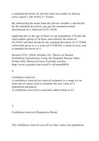 a standard deviation of, and the total area under its density
curve equals 1.(M Triola, F. Triola)
By subtracting the mean from the chosen variable x and divide
by the standard deviation, you get the standard normal
distribution of z. (lbowen11235, 2010)
Applying this to the age of bears in our population, I’ll take the
total sample group of 54 bears and subtract the mean of
43.51852 and then divide by the standard deviation of 33.72068,
which then gives us a z score of 0.3108324, a mean of zero, and
a standard deviation of 1.
lbowen11235. (2010, October 22). Theory of Normal
Probability Calculations Using the Standard Normal Table
[Video file]. Retrieved from YouTube website:
http://www.youtube.com/watch?v=zCormwRIP9s
4
Confidence Interval
A confidence interval (or interval estimate) is a range (or an
interval) of values used to estimate the true value of a
population parameter.
A confidence interval is sometimes abbreviated as CI.
5
Confidence Interval (Population Mean)
The confidence interval can tell us what values the population
 