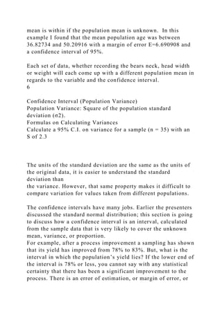 mean is within if the population mean is unknown. In this
example I found that the mean population age was between
36.82734 and 50.20916 with a margin of error E=6.690908 and
a confidence interval of 95%.
Each set of data, whether recording the bears neck, head width
or weight will each come up with a different population mean in
regards to the variable and the confidence interval.
6
Confidence Interval (Population Variance)
Population Variance: Square of the population standard
deviation (σ2).
Formulas on Calculating Variances
Calculate a 95% C.I. on variance for a sample (n = 35) with an
S of 2.3
The units of the standard deviation are the same as the units of
the original data, it is easier to understand the standard
deviation than
the variance. However, that same property makes it difficult to
compare variation for values taken from different populations.
The confidence intervals have many jobs. Earlier the presenters
discussed the standard normal distribution; this section is going
to discuss how a confidence interval is an interval, calculated
from the sample data that is very likely to cover the unknown
mean, variance, or proportion.
For example, after a process improvement a sampling has shown
that its yield has improved from 78% to 83%. But, what is the
interval in which the population’s yield lies? If the lower end of
the interval is 78% or less, you cannot say with any statistical
certainty that there has been a significant improvement to the
process. There is an error of estimation, or margin of error, or
 