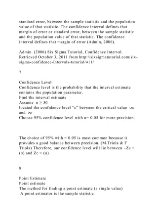 standard error, between the sample statistic and the population
value of that statistic. The confidence interval defines that
margin of error or standard error, between the sample statistic
and the population value of that statistic. The confidence
interval defines that margin of error (Admin, 2006).
Admin. (2006) Six Sigma Tutorial, Confidence Interval.
Retrieved October 3, 2011 from http://sixsigmatutorial.com/six-
sigma-confidence-intervals-tutorial/411/
7
Confidence Level
Confidence level is the probability that the interval estimate
contains the population parameter.
Find the interval estimate
Assume n ≥ 30
located the confidence level “c” between the critical value -zc
and zc
Choose 95% confidence level with α= 0.05 for more precision.
The choice of 95% with = 0.05 is most common because it
provides a good balance between precision. (M.Triola & F
Triola) Therefore, our confidence level will lie between –Zc =
(α) and Zc = (α)
8
Point Estimate
Point estimate
The method for finding a point estimate (a single value)
A point estimator is the sample statistic
 