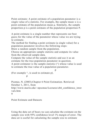 Point estimate: A point estimate of a population parameter is a
single value of a statistic. For example, the sample mean x is a
point estimate of the population mean μ. Similarly, the sample
proportion p is a point estimate of the population proportion P.
A point estimate is a single number that represents our best
guess for the value of the parameter whose value we are trying
to estimate.
The method for finding a point estimate (a single value) for a
population parameter involves the following steps:
Draw a random sample from the population.
Choose an appropriate sample statistic and compute its value
from the observed sample data.
Compute the value of the sample statistic and use it as an
estimate for the true population parameter in question.
A point estimator is the sample statistic (^) whose value is used
to estimate the true value of a population parameter.
p
(For example ^, is used to estimate p).
p
Psomas, N. (2003).Chapter 6 Point Estimation. Retrieved
October 1, 2011, from
http://www.marin.edu/~npsomas/Lectures/ch6_confidence_inter
vals.htm
9
Point Estimate and Datasets
Using the data set of bears we can calculate the estimate on the
sample size with 95% confidence level 1% margin of error. The
data set is useful for calculating the sample size to estimate
 